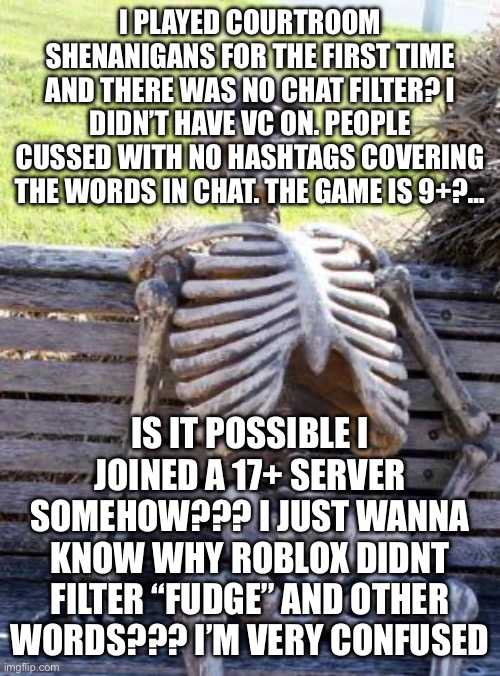 I am genuinely so bamboozled | I PLAYED COURTROOM SHENANIGANS FOR THE FIRST TIME AND THERE WAS NO CHAT FILTER? I DIDN’T HAVE VC ON. PEOPLE CUSSED WITH NO HASHTAGS COVERING THE WORDS IN CHAT. THE GAME IS 9+?…; IS IT POSSIBLE I JOINED A 17+ SERVER SOMEHOW??? I JUST WANNA KNOW WHY ROBLOX DIDNT FILTER “FUDGE” AND OTHER WORDS??? I’M VERY CONFUSED | image tagged in memes,waiting skeleton | made w/ Imgflip meme maker
