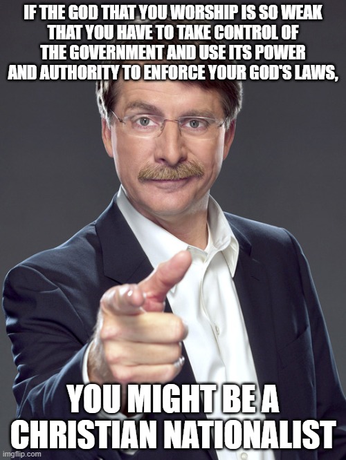 When you worship yourself by worshipping the God you imagine in your own image, your God is just as weak as you are. | IF THE GOD THAT YOU WORSHIP IS SO WEAK
THAT YOU HAVE TO TAKE CONTROL OF
THE GOVERNMENT AND USE ITS POWER
AND AUTHORITY TO ENFORCE YOUR GOD'S LAWS, YOU MIGHT BE A
CHRISTIAN NATIONALIST | image tagged in jeff foxworthy,white nationalism,scumbag christian,conservative logic,god,government | made w/ Imgflip meme maker