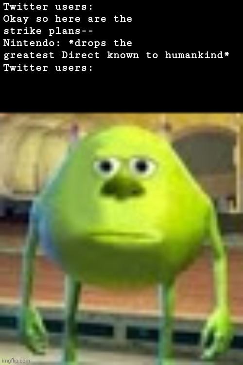 . | Twitter users: Okay so here are the strike plans--
Nintendo: *drops the greatest Direct known to humankind*
Twitter users: | image tagged in sully wazowski | made w/ Imgflip meme maker