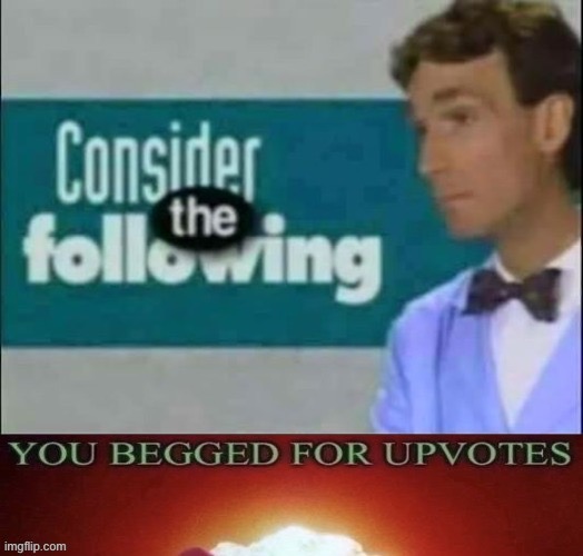 Consider the Following, You begged for upvotes | image tagged in consider the following you begged for upvotes | made w/ Imgflip meme maker
