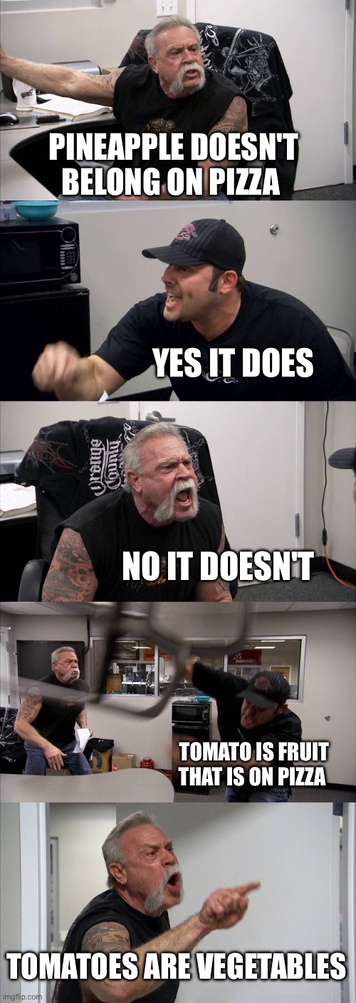 American Chopper Argument Meme | PINEAPPLE DOESN'T BELONG ON PIZZA; YES IT DOES; NO IT DOESN'T; TOMATO IS FRUIT THAT IS ON PIZZA; TOMATOES ARE VEGETABLES | image tagged in memes,american chopper argument | made w/ Imgflip meme maker