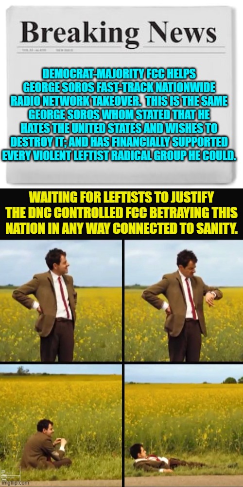 Well nation-hating leftists . . . we're waiting. | DEMOCRAT-MAJORITY FCC HELPS GEORGE SOROS FAST-TRACK NATIONWIDE RADIO NETWORK TAKEOVER.  THIS IS THE SAME GEORGE SOROS WHOM STATED THAT HE HATES THE UNITED STATES AND WISHES TO DESTROY IT; AND HAS FINANCIALLY SUPPORTED EVERY VIOLENT LEFTIST RADICAL GROUP HE COULD. WAITING FOR LEFTISTS TO JUSTIFY THE DNC CONTROLLED FCC BETRAYING THIS NATION IN ANY WAY CONNECTED TO SANITY. | image tagged in breaking news | made w/ Imgflip meme maker
