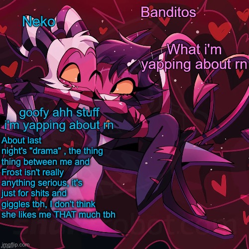 Basically, Cheez, u can stop pissing urself over this | About last night's "drama" , the thing thing between me and Frost isn't really anything serious, it's just for shits and giggles tbh, I don't think she likes me THAT much tbh | image tagged in neko and banditos shared temp | made w/ Imgflip meme maker