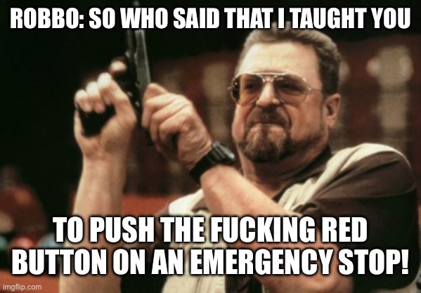 ROBBO: SO WHO SAID THAT I TAUGHT YOU TO PUSH THE FUCKING RED BUTTON ON AN EMERGENCY STOP! | image tagged in memes,am i the only one around here | made w/ Imgflip meme maker