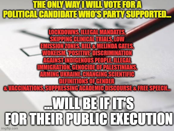 General Election UK | THE ONLY WAY I WILL VOTE FOR A POLITICAL CANDIDATE WHO'S PARTY SUPPORTED... LOCKDOWNS, ILLEGAL MANDATES, SKIPPING CLINICAL TRIALS, LOW EMISSION ZONES, BILL & MELINDA GATES, WOKEISM, 'POSITIVE' DISCRIMINATION AGAINST INDIGENOUS PEOPLE, ILLEGAL IMMIGRATION, GENOCIDE OF PALESTINIANS, ARMING UKRAINE, CHANGING SCIENTIFIC DEFINITIONS OF GENDER 
& VACCINATIONS, SUPPRESSING ACADEMIC DISCOURSE & FREE SPEECH... ...WILL BE IF IT'S FOR THEIR PUBLIC EXECUTION | image tagged in voting ballot,uk,united kingdom,britain,england | made w/ Imgflip meme maker