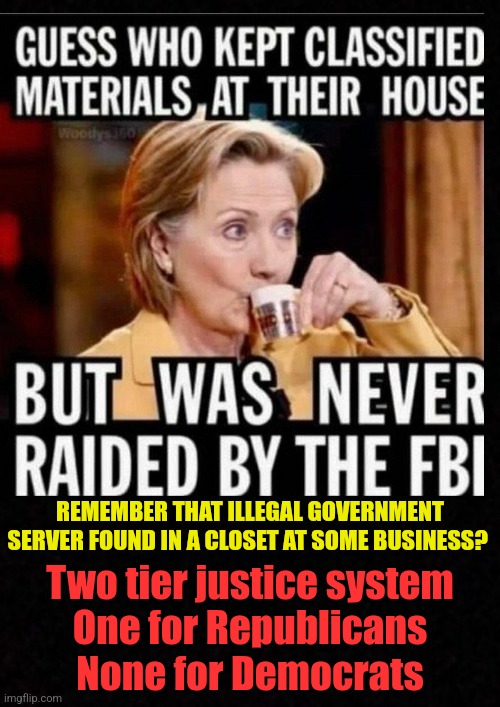 Blank  | REMEMBER THAT ILLEGAL GOVERNMENT SERVER FOUND IN A CLOSET AT SOME BUSINESS? Two tier justice system
One for Republicans
None for Democrats | image tagged in hillary clinton,donald trump,hillary clinton cellphone,hillary clinton emails,doj,james comey | made w/ Imgflip meme maker