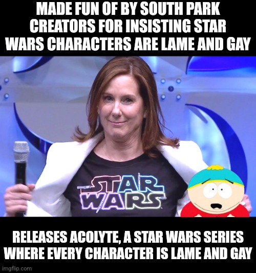 Wouldn't you like a job where you are paid millions to destroy movie franchises just to pander to an overhyped demographic? | MADE FUN OF BY SOUTH PARK CREATORS FOR INSISTING STAR WARS CHARACTERS ARE LAME AND GAY; RELEASES ACOLYTE, A STAR WARS SERIES WHERE EVERY CHARACTER IS LAME AND GAY | image tagged in kathleen kennedy,star wars,lame,hollywood liberals,liberal logic,hype | made w/ Imgflip meme maker