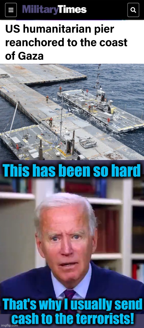 Here we go again | This has been so hard; That's why I usually send
cash to the terrorists! | image tagged in slow joe biden dementia face,memes,gaza,pier,hamas,democrats | made w/ Imgflip meme maker