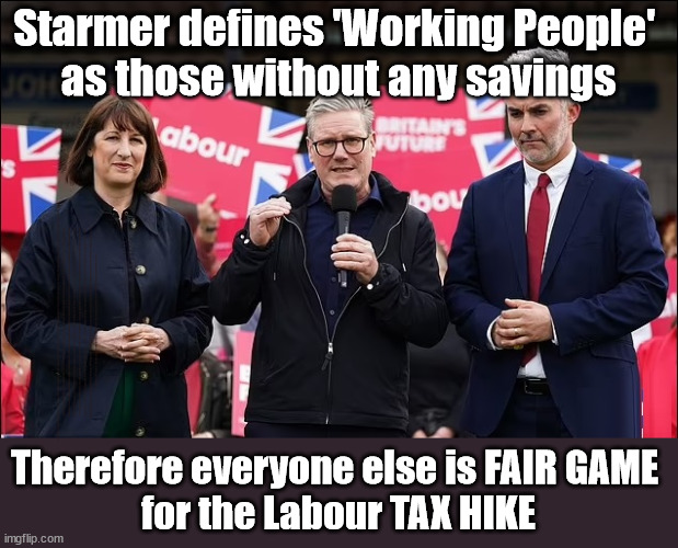 Starmer's Labour party to Tax working people on their saving? | Starmer defines 'Working People' 
as those without any savings; IF YOU HAVE PERSONAL SAVINGS; LABOURS TAX PROPOSALS WILL RESULT IN =; Labours new 'DEATH TAX'; RACHEL REEVES; SORRY KIDS !!! Who'll be paying Labours new; 'DEATH TAX' ? It won't be your dear departed; 12x Brand New; 12x new taxes Pensions & Inheritance? Starmer's coming after your pension? Lady Victoria Starmer; CORBYN EXPELLED; Labour pledge 'Urban centres' to help house 'Our Fair Share' of our new Migrant friends; New Home for our New Immigrant Friends !!! The only way to keep the illegal immigrants in the UK; CITIZENSHIP FOR ALL; ; Amnesty For all Illegals; Sir Keir Starmer MP; Muslim Votes Matter; Blood on Starmers hands? Burnham; Taxi for Rayner ? #RR4PM;100's more Tax collectors; Higher Taxes Under Labour; We're Coming for You; Labour pledges to clamp down on Tax Dodgers; Higher Taxes under Labour; Rachel Reeves Angela Rayner Bovvered? Higher Taxes under Labour; Risks of voting Labour; * EU Re entry? * Mass Immigration? * Build on Greenbelt? * Rayner as our PM? * Ulez 20 mph fines? * Higher taxes? * UK Flag change? * Muslim takeover? * End of Christianity? * Economic collapse? TRIPLE LOCK' Anneliese Dodds Rwanda plan Quid Pro Quo UK/EU Illegal Migrant Exchange deal; UK not taking its fair share, EU Exchange Deal = People Trafficking !!! Starmer to Betray Britain, #Burden Sharing #Quid Pro Quo #100,000; #Immigration #Starmerout #Labour #wearecorbyn #KeirStarmer #DianeAbbott #McDonnell #cultofcorbyn #labourisdead #labourracism #socialistsunday #nevervotelabour #socialistanyday #Antisemitism #Savile #SavileGate #Paedo #Worboys #GroomingGangs #Paedophile #IllegalImmigration #Immigrants #Invasion #Starmeriswrong #SirSoftie #SirSofty #Blair #Steroids AKA Keith ABBOTT BACK; Union Jack Flag in election campaign material; Concerns raised by Black, Asian and Minority ethnic BAMEgroup & activists; Capt U-Turn; Hunt down Tax Dodgers; Higher tax under Labour Sorry about the fatalities; Are you really going to trust Labour with your vote? Pension Triple Lock;; 'Our Fair Share'; Angela Rayner: We’ll build a generation (4x) of Milton Keynes-style new towns;; It's coming direct out of 'YOUR INHERITANCE'; It's coming direct out of 'YOUR INHERITANCE'; HOW DARE YOU HAVE PERSONAL SAVINGS; HIGHEST OVERALL TAX BURDON FOR 100 YRS; Rachel Reeves; I'M COMING FOR YOU; Therefore everyone else is FAIR GAME 
for the Labour TAX HIKE | image tagged in starmer reeves,illegal immigration,labourisdead,stop boats rwanda,palestine hamas muslim vote,labour tax working people | made w/ Imgflip meme maker