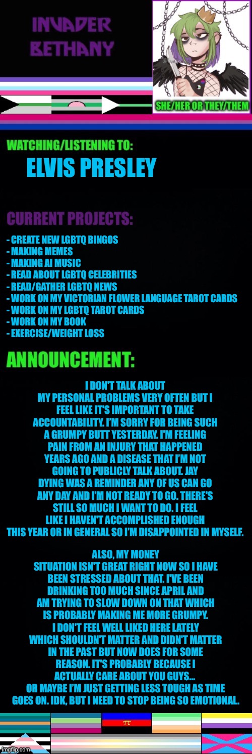 Update: life stuff and an apology | ELVIS PRESLEY; - CREATE NEW LGBTQ BINGOS 
- MAKING MEMES 
- MAKING AI MUSIC 
- READ ABOUT LGBTQ CELEBRITIES 
- READ/GATHER LGBTQ NEWS 
- WORK ON MY VICTORIAN FLOWER LANGUAGE TAROT CARDS 
- WORK ON MY LGBTQ TAROT CARDS 
- WORK ON MY BOOK 
- EXERCISE/WEIGHT LOSS; I DON'T TALK ABOUT MY PERSONAL PROBLEMS VERY OFTEN BUT I FEEL LIKE IT'S IMPORTANT TO TAKE ACCOUNTABILITY. I’M SORRY FOR BEING SUCH A GRUMPY BUTT YESTERDAY. I'M FEELING PAIN FROM AN INJURY THAT HAPPENED YEARS AGO AND A DISEASE THAT I’M NOT GOING TO PUBLICLY TALK ABOUT. JAY DYING WAS A REMINDER ANY OF US CAN GO ANY DAY AND I’M NOT READY TO GO. THERE'S STILL SO MUCH I WANT TO DO. I FEEL LIKE I HAVEN'T ACCOMPLISHED ENOUGH THIS YEAR OR IN GENERAL SO I’M DISAPPOINTED IN MYSELF. ALSO, MY MONEY SITUATION ISN'T GREAT RIGHT NOW SO I HAVE BEEN STRESSED ABOUT THAT. I'VE BEEN DRINKING TOO MUCH SINCE APRIL AND AM TRYING TO SLOW DOWN ON THAT WHICH IS PROBABLY MAKING ME MORE GRUMPY. I DON'T FEEL WELL LIKED HERE LATELY WHICH SHOULDN'T MATTER AND DIDN'T MATTER IN THE PAST BUT NOW DOES FOR SOME REASON. IT'S PROBABLY BECAUSE I ACTUALLY CARE ABOUT YOU GUYS… 
OR MAYBE I’M JUST GETTING LESS TOUGH AS TIME GOES ON. IDK, BUT I NEED TO STOP BEING SO EMOTIONAL. | image tagged in update,announcement,lgbtq | made w/ Imgflip meme maker