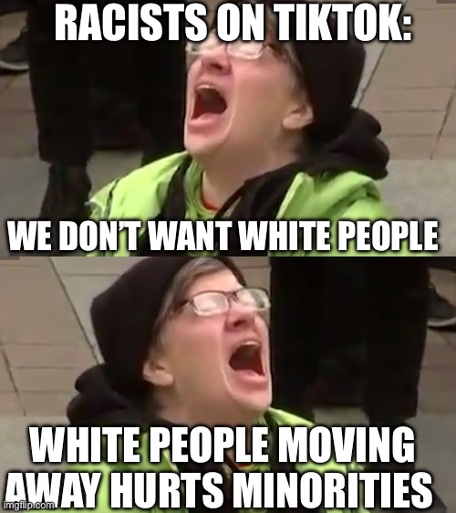 RACISTS ON TIKTOK:; WE DON’T WANT WHITE PEOPLE; WHITE PEOPLE MOVING AWAY HURTS MINORITIES | image tagged in screaming liberal,triggered leftist,tiktok sucks,tiktok | made w/ Imgflip meme maker