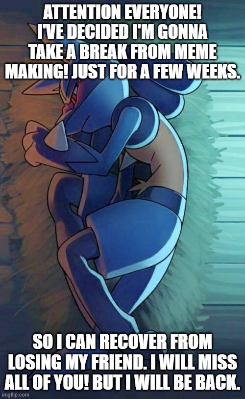 i bid y'all adieu. | ATTENTION EVERYONE! I'VE DECIDED I'M GONNA TAKE A BREAK FROM MEME MAKING! JUST FOR A FEW WEEKS. SO I CAN RECOVER FROM LOSING MY FRIEND. I WILL MISS ALL OF YOU! BUT I WILL BE BACK. | image tagged in pokemon,lucario,reality | made w/ Imgflip meme maker