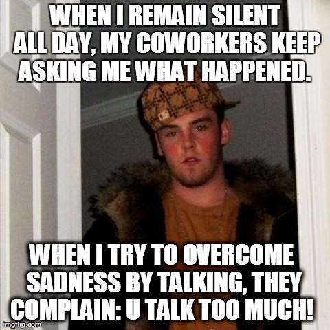Scumbag Steve Meme | WHEN I REMAIN SILENT ALL DAY, MY COWORKERS KEEP ASKING ME WHAT HAPPENED.  WHEN I TRY TO OVERCOME SADNESS BY TALKING, THEY COMPLAIN: U TALK T | image tagged in memes,scumbag steve | made w/ Imgflip meme maker