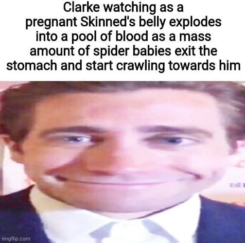 jake gyllenhaal smiling awkwardly | Clarke watching as a pregnant Skinned's belly explodes into a pool of blood as a mass amount of spider babies exit the stomach and start crawling towards him | image tagged in jake gyllenhaal smiling awkwardly | made w/ Imgflip meme maker