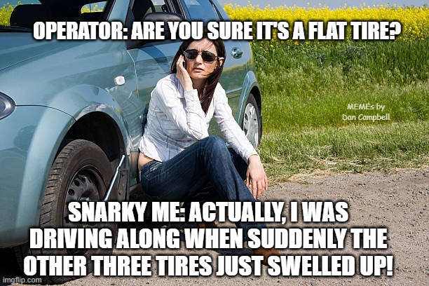 flat tire | OPERATOR: ARE YOU SURE IT'S A FLAT TIRE? MEMEs by Dan Campbell; SNARKY ME: ACTUALLY, I WAS DRIVING ALONG WHEN SUDDENLY THE OTHER THREE TIRES JUST SWELLED UP! | image tagged in flat tire | made w/ Imgflip meme maker