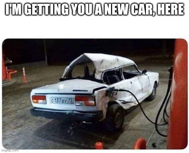 I'M GETTING YOU A NEW CAR, HERE | image tagged in broken car gas | made w/ Imgflip meme maker