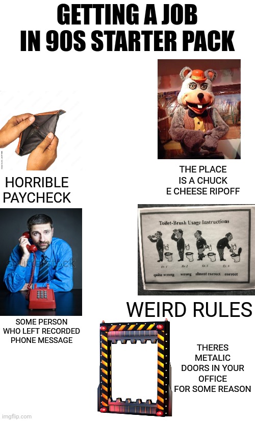 get it its a fnaf refrence | GETTING A JOB IN 90S STARTER PACK; HORRIBLE PAYCHECK; THE PLACE IS A CHUCK E CHEESE RIPOFF; WEIRD RULES; SOME PERSON WHO LEFT RECORDED PHONE MESSAGE; THERES METALIC DOORS IN YOUR OFFICE FOR SOME REASON | image tagged in fnaf,90s,chuck e cheese | made w/ Imgflip meme maker