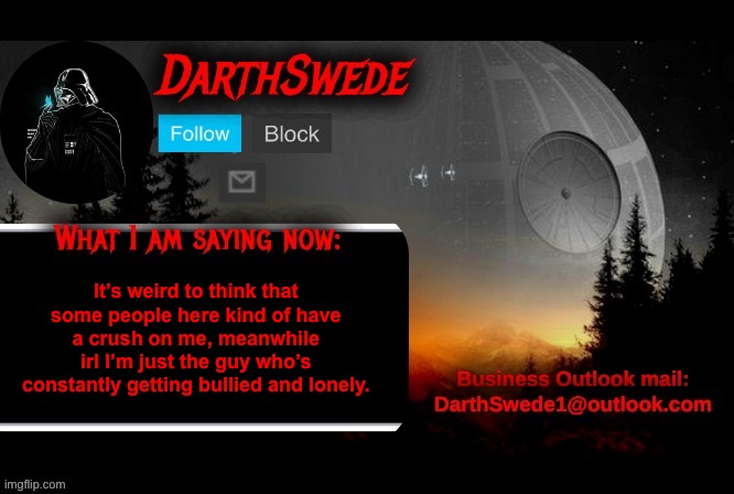 Imgflip changed me a lot here. | It’s weird to think that some people here kind of have a crush on me, meanwhile irl I’m just the guy who’s constantly getting bullied and lonely. | image tagged in darthswede announcement template | made w/ Imgflip meme maker