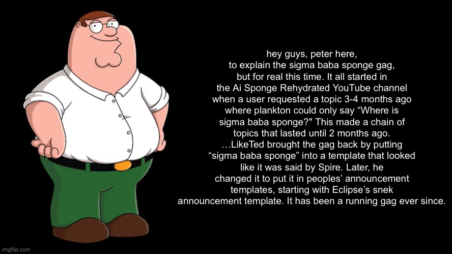 I actually explained it this time | hey guys, peter here, to explain the sigma baba sponge gag, but for real this time. It all started in the Ai Sponge Rehydrated YouTube channel when a user requested a topic 3-4 months ago where plankton could only say “Where is sigma baba sponge?" This made a chain of topics that lasted until 2 months ago. …LikeTed brought the gag back by putting “sigma baba sponge” into a template that looked like it was said by Spire. Later, he changed it to put it in peoples’ announcement templates, starting with Eclipse’s snek announcement template. It has been a running gag ever since. | image tagged in peter explains the joke | made w/ Imgflip meme maker
