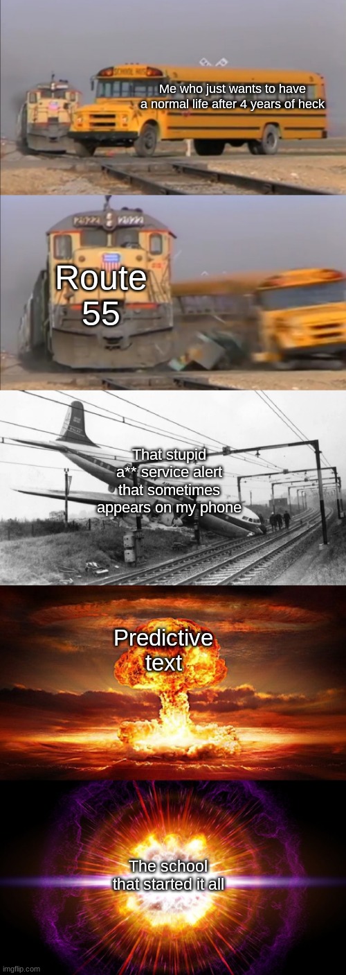 Whatever y'all do, don't ask why... | Me who just wants to have a normal life after 4 years of heck; Route 55; That stupid a** service alert that sometimes appears on my phone; Predictive text; The school that started it all | image tagged in train hitting school bus extended | made w/ Imgflip meme maker