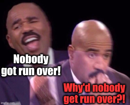 Steve Harvey Laughing Serious | Nobody got run over! Why'd nobody get run over?! | image tagged in steve harvey laughing serious | made w/ Imgflip meme maker