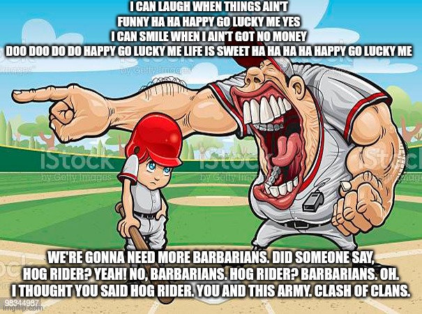 im sorry coach | I CAN LAUGH WHEN THINGS AIN'T FUNNY HA HA HAPPY GO LUCKY ME YES I CAN SMILE WHEN I AIN'T GOT NO MONEY DOO DOO DO DO HAPPY GO LUCKY ME LIFE IS SWEET HA HA HA HA HAPPY GO LUCKY ME; WE'RE GONNA NEED MORE BARBARIANS. DID SOMEONE SAY, HOG RIDER? YEAH! NO, BARBARIANS. HOG RIDER? BARBARIANS. OH. I THOUGHT YOU SAID HOG RIDER. YOU AND THIS ARMY. CLASH OF CLANS. | image tagged in im sorry coach | made w/ Imgflip meme maker