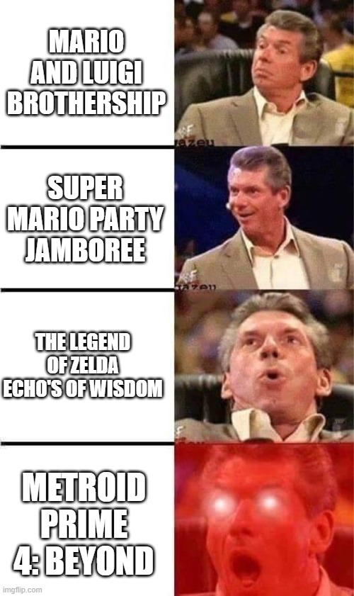 Nintendo Direct be Like | MARIO AND LUIGI BROTHERSHIP; SUPER MARIO PARTY JAMBOREE; THE LEGEND OF ZELDA ECHO'S OF WISDOM; METROID PRIME 4: BEYOND | image tagged in vince mcmahon reaction w/glowing eyes,nintendo | made w/ Imgflip meme maker