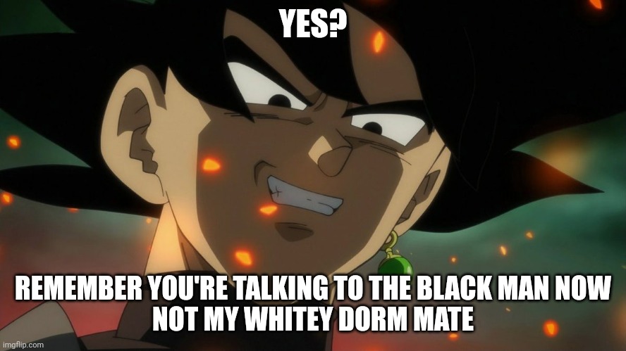 Goku Black Rape Face | YES? REMEMBER YOU'RE TALKING TO THE BLACK MAN NOW
NOT MY WHITEY DORM MATE | image tagged in goku black rape face | made w/ Imgflip meme maker