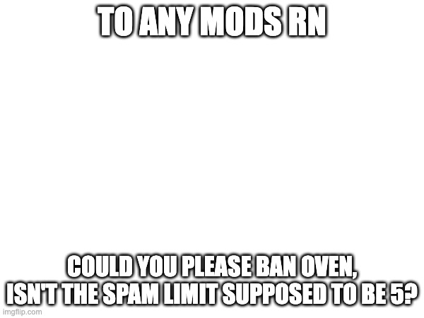 TO ANY MODS RN; COULD YOU PLEASE BAN OVEN, ISN'T THE SPAM LIMIT SUPPOSED TO BE 5? | made w/ Imgflip meme maker