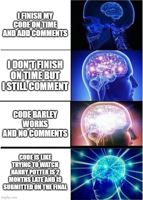 Computer science be like | I FINISH MY CODE ON TIME AND ADD COMMENTS; I DON'T FINISH ON TIME BUT I STILL COMMENT; CODE BARLEY WORKS AND NO COMMENTS; CODE IS LIKE TRYING TO WATCH HARRY POTTER IS 2 MONTHS LATE AND IS SUBMITTED ON THE FINAL | image tagged in memes,expanding brain | made w/ Imgflip meme maker