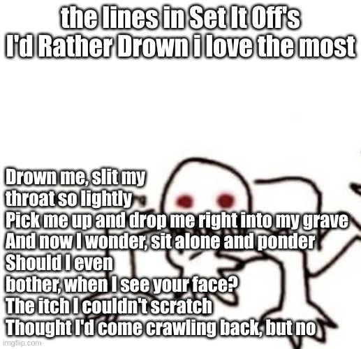 set it off hits different, especially Hypnotized | the lines in Set It Off's I'd Rather Drown i love the most; Drown me, slit my throat so lightly
Pick me up and drop me right into my grave
And now I wonder, sit alone and ponder
Should I even bother, when I see your face?
The itch I couldn't scratch
Thought I'd come crawling back, but no | image tagged in r a g e | made w/ Imgflip meme maker