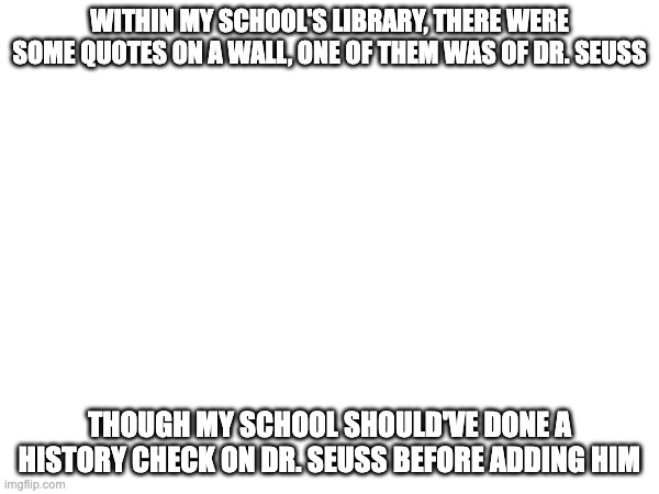 context on dr seuss: he made some racist depictions, and he cheated on his wife when she was on her deathbed | WITHIN MY SCHOOL'S LIBRARY, THERE WERE SOME QUOTES ON A WALL, ONE OF THEM WAS OF DR. SEUSS; THOUGH MY SCHOOL SHOULD'VE DONE A HISTORY CHECK ON DR. SEUSS BEFORE ADDING HIM | made w/ Imgflip meme maker