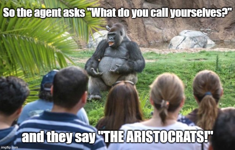 The aristocrats! | So the agent asks "What do you call yourselves?"; and they say "THE ARISTOCRATS!" | image tagged in ted talk gorilla,aristocrats | made w/ Imgflip meme maker