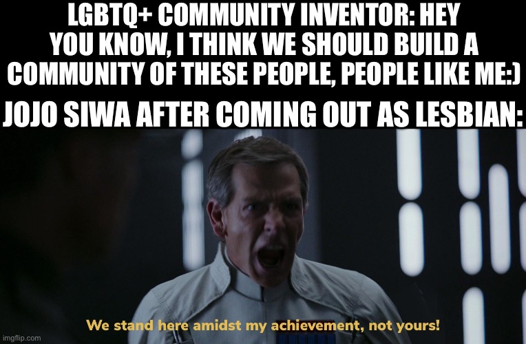 She really thinks she invented the concept of being gay bro | LGBTQ+ COMMUNITY INVENTOR: HEY YOU KNOW, I THINK WE SHOULD BUILD A COMMUNITY OF THESE PEOPLE, PEOPLE LIKE ME:); JOJO SIWA AFTER COMING OUT AS LESBIAN: | image tagged in we stand here amidst my achievement not yours | made w/ Imgflip meme maker