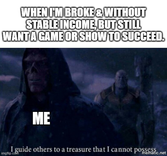 I guide others to a treasure I cannot possess | WHEN I'M BROKE & WITHOUT STABLE INCOME, BUT STILL WANT A GAME OR SHOW TO SUCCEED. ME | image tagged in i guide others to a treasure i cannot possess | made w/ Imgflip meme maker