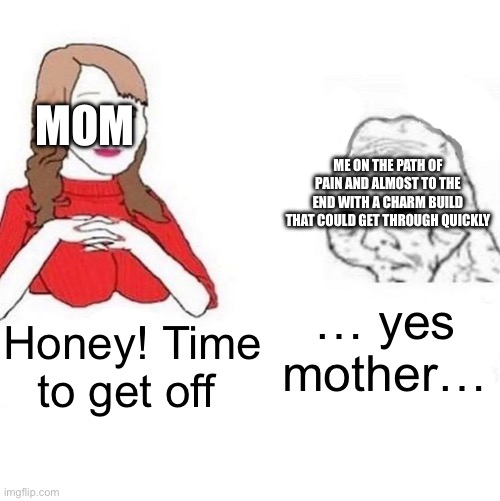 Yes Honey | Honey! Time to get off … yes mother… MOM ME ON THE PATH OF PAIN AND ALMOST TO THE END WITH A CHARM BUILD THAT COULD GET THROUGH QUICKLY | image tagged in yes honey | made w/ Imgflip meme maker