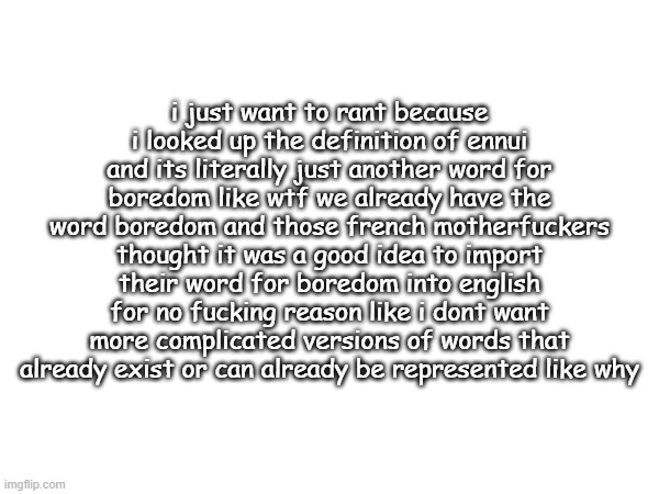 i just want to rant because i looked up the definition of ennui and its literally just another word for boredom like wtf we already have the word boredom and those french motherfuckers thought it was a good idea to import their word for boredom into english for no fucking reason like i dont want more complicated versions of words that already exist or can already be represented like why | made w/ Imgflip meme maker