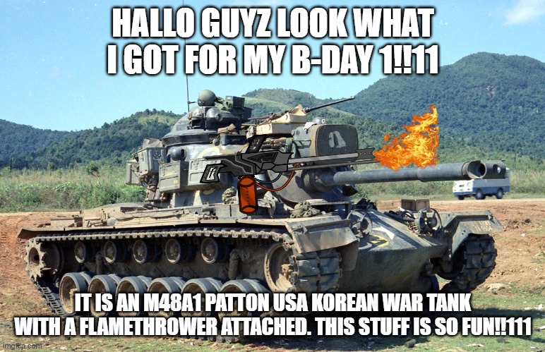 M48 Patton | HALLO GUYZ LOOK WHAT I GOT FOR MY B-DAY 1!!11; IT IS AN M48A1 PATTON USA KOREAN WAR TANK WITH A FLAMETHROWER ATTACHED. THIS STUFF IS SO FUN!!111 | image tagged in m48 patton | made w/ Imgflip meme maker