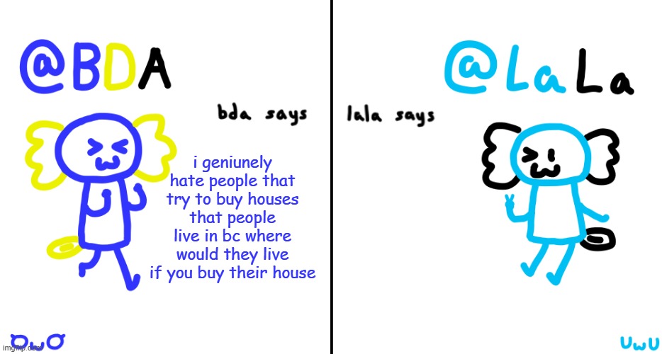 i genuinely hate them | i geniunely hate people that try to buy houses that people live in bc where would they live if you buy their house | image tagged in bda and lala announcment temp | made w/ Imgflip meme maker