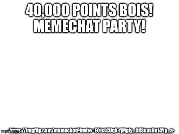 Memechat me pls | 40,000 POINTS BOIS!
MEMECHAT PARTY! https://imgflip.com/memechat?invite=EO1sLCUqK-fjMgIy_OKSuasHu14Yp_a- | image tagged in blank white template | made w/ Imgflip meme maker