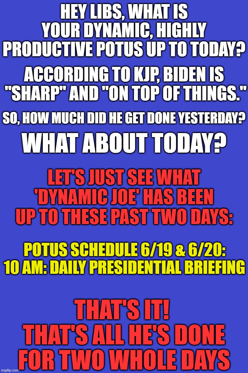 'Dynamic Joe' should give back his salary... he does next to NOTHING all day long | HEY LIBS, WHAT IS YOUR DYNAMIC, HIGHLY PRODUCTIVE POTUS UP TO TODAY? ACCORDING TO KJP, BIDEN IS  "SHARP" AND "ON TOP OF THINGS."; SO, HOW MUCH DID HE GET DONE YESTERDAY? WHAT ABOUT TODAY? LET'S JUST SEE WHAT 'DYNAMIC JOE' HAS BEEN UP TO THESE PAST TWO DAYS:; POTUS SCHEDULE 6/19 & 6/20:

10 AM: DAILY PRESIDENTIAL BRIEFING; THAT'S IT!  THAT'S ALL HE'S DONE FOR TWO WHOLE DAYS | image tagged in liberal media,liberal hypocrisy,liberal logic,hollywood liberals,stupid liberals,liberals vs conservatives | made w/ Imgflip meme maker
