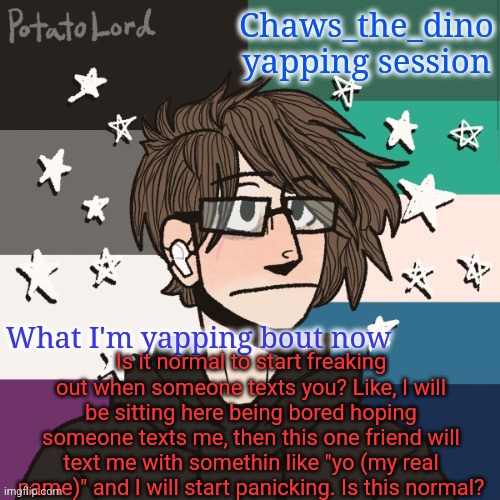 Chaws_the_dino announcement temp | Is it normal to start freaking out when someone texts you? Like, I will be sitting here being bored hoping someone texts me, then this one friend will text me with somethin like "yo (my real name)" and I will start panicking. Is this normal? | image tagged in chaws_the_dino announcement temp | made w/ Imgflip meme maker