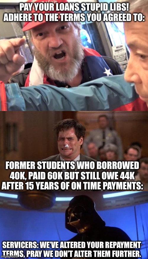 Former students are not the bad guys here | PAY YOUR LOANS STUPID LIBS! ADHERE TO THE TERMS YOU AGREED TO:; FORMER STUDENTS WHO BORROWED 40K, PAID 60K BUT STILL OWE 44K AFTER 15 YEARS OF ON TIME PAYMENTS:; SERVICERS: WE’VE ALTERED YOUR REPAYMENT TERMS, PRAY WE DON’T ALTER THEM FURTHER. | image tagged in angry trump supporter,liar liar beaten up,altering the deal,student loans,star wars | made w/ Imgflip meme maker