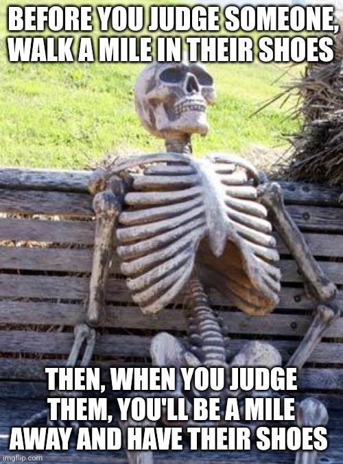 Walk a mile in their shoes | BEFORE YOU JUDGE SOMEONE, WALK A MILE IN THEIR SHOES; THEN, WHEN YOU JUDGE THEM, YOU'LL BE A MILE AWAY AND HAVE THEIR SHOES | image tagged in memes,waiting skeleton,advice,jpfan102504 | made w/ Imgflip meme maker