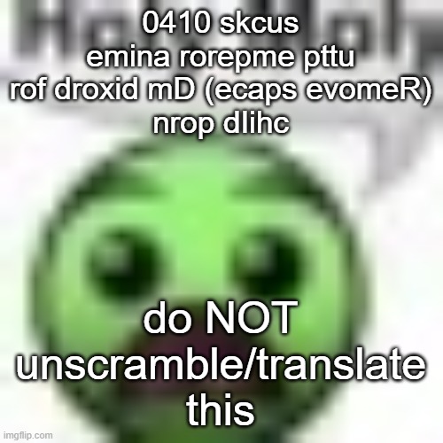 guys??? uhhhh??/ GUYS????!? AAAUUHHH?!!?????? | 0410 skcus emina rorepme pttu
rof droxid mD (ecaps evomeR)
nrop dIihc; do NOT unscramble/translate this | image tagged in holy moly | made w/ Imgflip meme maker