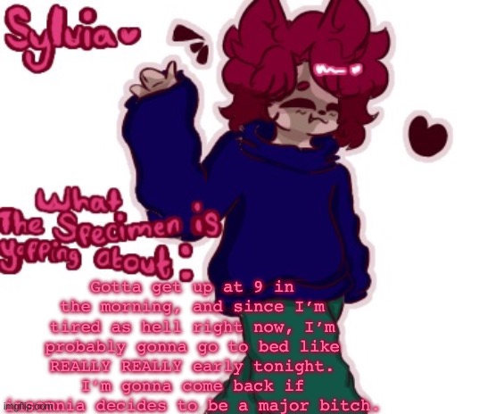 gn for now :] <3 | Gotta get up at 9 in the morning, and since I’m tired as hell right now, I’m probably gonna go to bed like REALLY REALLY early tonight. I’m gonna come back if insomnia decides to be a major bitch. | made w/ Imgflip meme maker