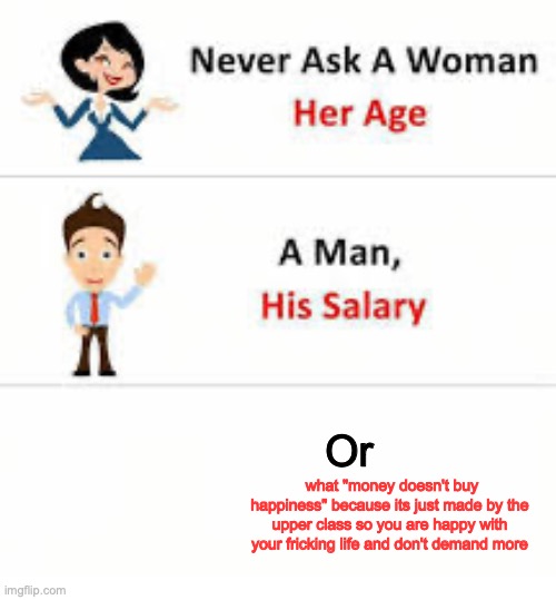 Never ask this. | Or; what "money doesn't buy happiness" because its just made by the upper class so you are happy with your fricking life and don't demand more | image tagged in never ask a woman her age | made w/ Imgflip meme maker