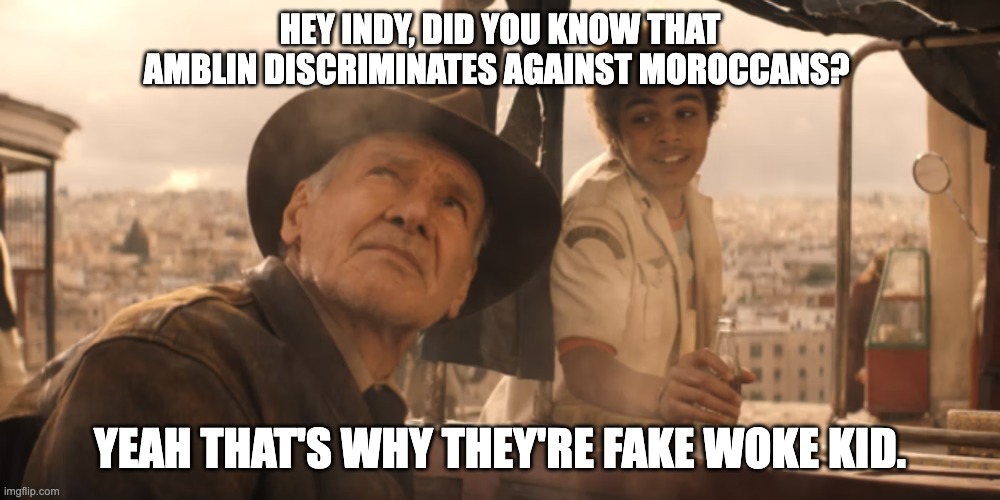 Fake Woke Amblin | HEY INDY, DID YOU KNOW THAT AMBLIN DISCRIMINATES AGAINST MOROCCANS? YEAH THAT'S WHY THEY'RE FAKE WOKE KID. | image tagged in amblin,discrimination,harassment | made w/ Imgflip meme maker