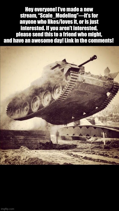 Tanks away | Hey everyone! I’ve made a new stream, “Scale_Modeling”—it’s for anyone who likes/loves it, or is just interested. If you aren’t interested, please send this to a friend who might, and have an awesome day! Link in the comments! | image tagged in tanks away | made w/ Imgflip meme maker