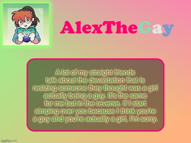 I like kissing boys. | A lot of my straight friends talk about the devastation that is resizing someone they thought was a girl actually being a guy. It’s the same for me but in the reverse. If I start simping over you because I think you’re a guy and you’re actually a girl, I’m sorry. | image tagged in alexthegay template | made w/ Imgflip meme maker